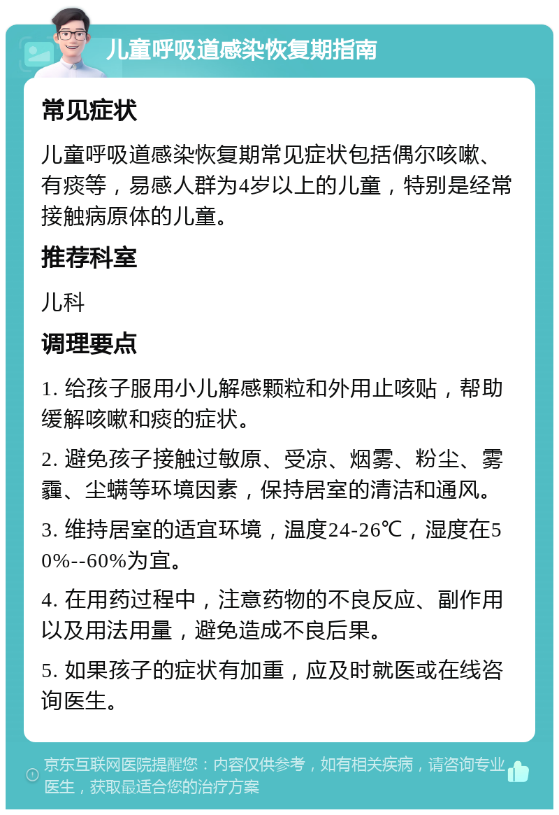 儿童呼吸道感染恢复期指南 常见症状 儿童呼吸道感染恢复期常见症状包括偶尔咳嗽、有痰等，易感人群为4岁以上的儿童，特别是经常接触病原体的儿童。 推荐科室 儿科 调理要点 1. 给孩子服用小儿解感颗粒和外用止咳贴，帮助缓解咳嗽和痰的症状。 2. 避免孩子接触过敏原、受凉、烟雾、粉尘、雾霾、尘螨等环境因素，保持居室的清洁和通风。 3. 维持居室的适宜环境，温度24-26℃，湿度在50%--60%为宜。 4. 在用药过程中，注意药物的不良反应、副作用以及用法用量，避免造成不良后果。 5. 如果孩子的症状有加重，应及时就医或在线咨询医生。