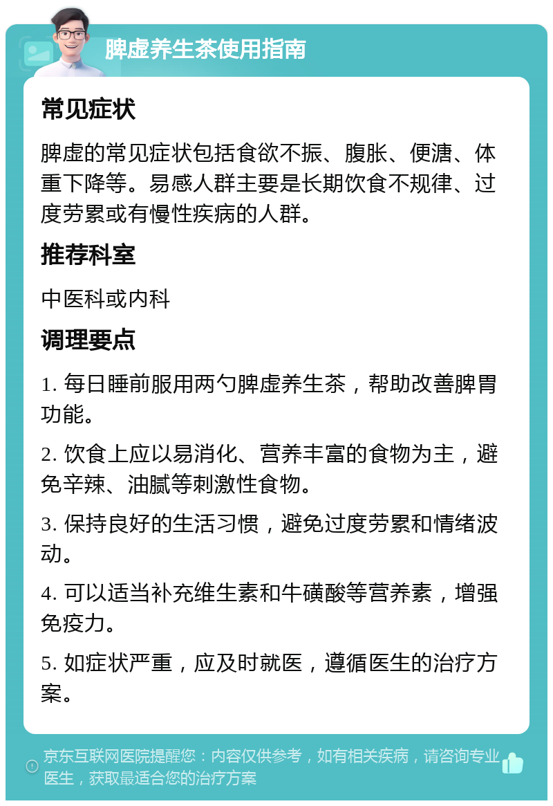 脾虚养生茶使用指南 常见症状 脾虚的常见症状包括食欲不振、腹胀、便溏、体重下降等。易感人群主要是长期饮食不规律、过度劳累或有慢性疾病的人群。 推荐科室 中医科或内科 调理要点 1. 每日睡前服用两勺脾虚养生茶，帮助改善脾胃功能。 2. 饮食上应以易消化、营养丰富的食物为主，避免辛辣、油腻等刺激性食物。 3. 保持良好的生活习惯，避免过度劳累和情绪波动。 4. 可以适当补充维生素和牛磺酸等营养素，增强免疫力。 5. 如症状严重，应及时就医，遵循医生的治疗方案。