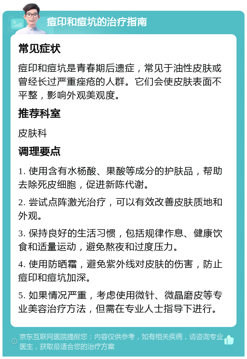 痘印和痘坑的治疗指南 常见症状 痘印和痘坑是青春期后遗症，常见于油性皮肤或曾经长过严重痤疮的人群。它们会使皮肤表面不平整，影响外观美观度。 推荐科室 皮肤科 调理要点 1. 使用含有水杨酸、果酸等成分的护肤品，帮助去除死皮细胞，促进新陈代谢。 2. 尝试点阵激光治疗，可以有效改善皮肤质地和外观。 3. 保持良好的生活习惯，包括规律作息、健康饮食和适量运动，避免熬夜和过度压力。 4. 使用防晒霜，避免紫外线对皮肤的伤害，防止痘印和痘坑加深。 5. 如果情况严重，考虑使用微针、微晶磨皮等专业美容治疗方法，但需在专业人士指导下进行。