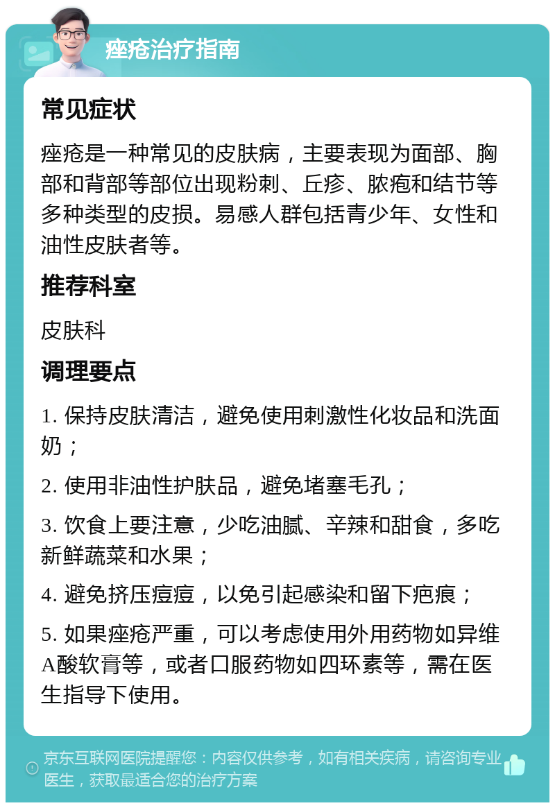 痤疮治疗指南 常见症状 痤疮是一种常见的皮肤病，主要表现为面部、胸部和背部等部位出现粉刺、丘疹、脓疱和结节等多种类型的皮损。易感人群包括青少年、女性和油性皮肤者等。 推荐科室 皮肤科 调理要点 1. 保持皮肤清洁，避免使用刺激性化妆品和洗面奶； 2. 使用非油性护肤品，避免堵塞毛孔； 3. 饮食上要注意，少吃油腻、辛辣和甜食，多吃新鲜蔬菜和水果； 4. 避免挤压痘痘，以免引起感染和留下疤痕； 5. 如果痤疮严重，可以考虑使用外用药物如异维A酸软膏等，或者口服药物如四环素等，需在医生指导下使用。