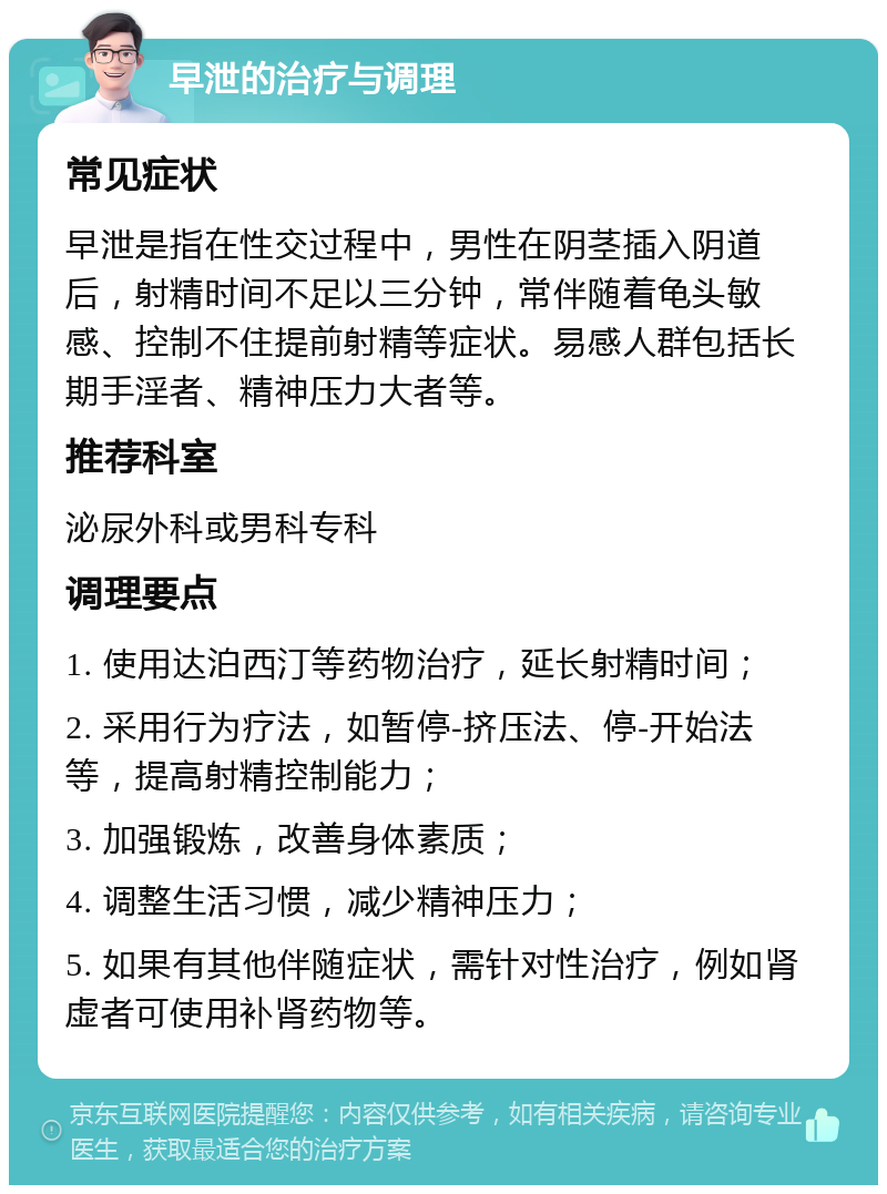 早泄的治疗与调理 常见症状 早泄是指在性交过程中，男性在阴茎插入阴道后，射精时间不足以三分钟，常伴随着龟头敏感、控制不住提前射精等症状。易感人群包括长期手淫者、精神压力大者等。 推荐科室 泌尿外科或男科专科 调理要点 1. 使用达泊西汀等药物治疗，延长射精时间； 2. 采用行为疗法，如暂停-挤压法、停-开始法等，提高射精控制能力； 3. 加强锻炼，改善身体素质； 4. 调整生活习惯，减少精神压力； 5. 如果有其他伴随症状，需针对性治疗，例如肾虚者可使用补肾药物等。