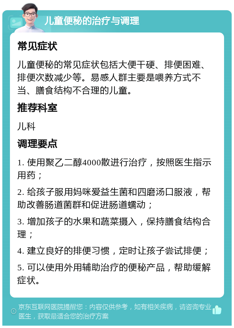 儿童便秘的治疗与调理 常见症状 儿童便秘的常见症状包括大便干硬、排便困难、排便次数减少等。易感人群主要是喂养方式不当、膳食结构不合理的儿童。 推荐科室 儿科 调理要点 1. 使用聚乙二醇4000散进行治疗，按照医生指示用药； 2. 给孩子服用妈咪爱益生菌和四磨汤口服液，帮助改善肠道菌群和促进肠道蠕动； 3. 增加孩子的水果和蔬菜摄入，保持膳食结构合理； 4. 建立良好的排便习惯，定时让孩子尝试排便； 5. 可以使用外用辅助治疗的便秘产品，帮助缓解症状。