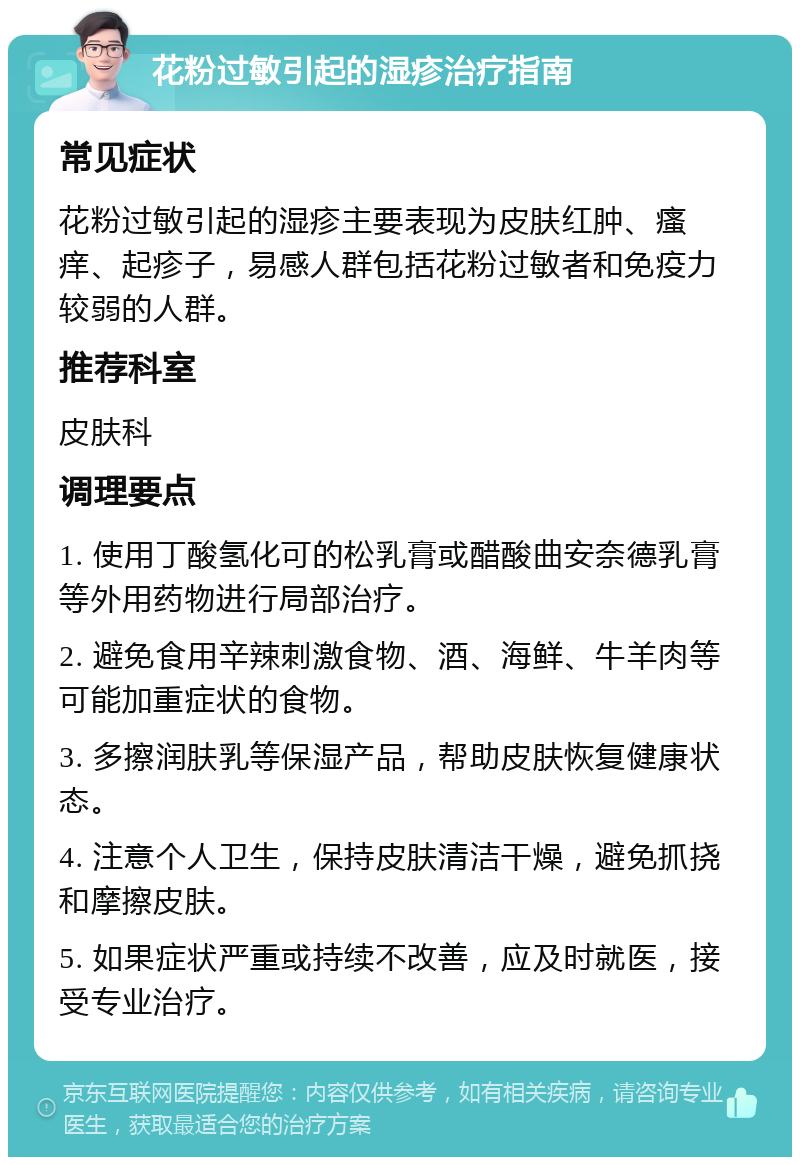 花粉过敏引起的湿疹治疗指南 常见症状 花粉过敏引起的湿疹主要表现为皮肤红肿、瘙痒、起疹子，易感人群包括花粉过敏者和免疫力较弱的人群。 推荐科室 皮肤科 调理要点 1. 使用丁酸氢化可的松乳膏或醋酸曲安奈德乳膏等外用药物进行局部治疗。 2. 避免食用辛辣刺激食物、酒、海鲜、牛羊肉等可能加重症状的食物。 3. 多擦润肤乳等保湿产品，帮助皮肤恢复健康状态。 4. 注意个人卫生，保持皮肤清洁干燥，避免抓挠和摩擦皮肤。 5. 如果症状严重或持续不改善，应及时就医，接受专业治疗。