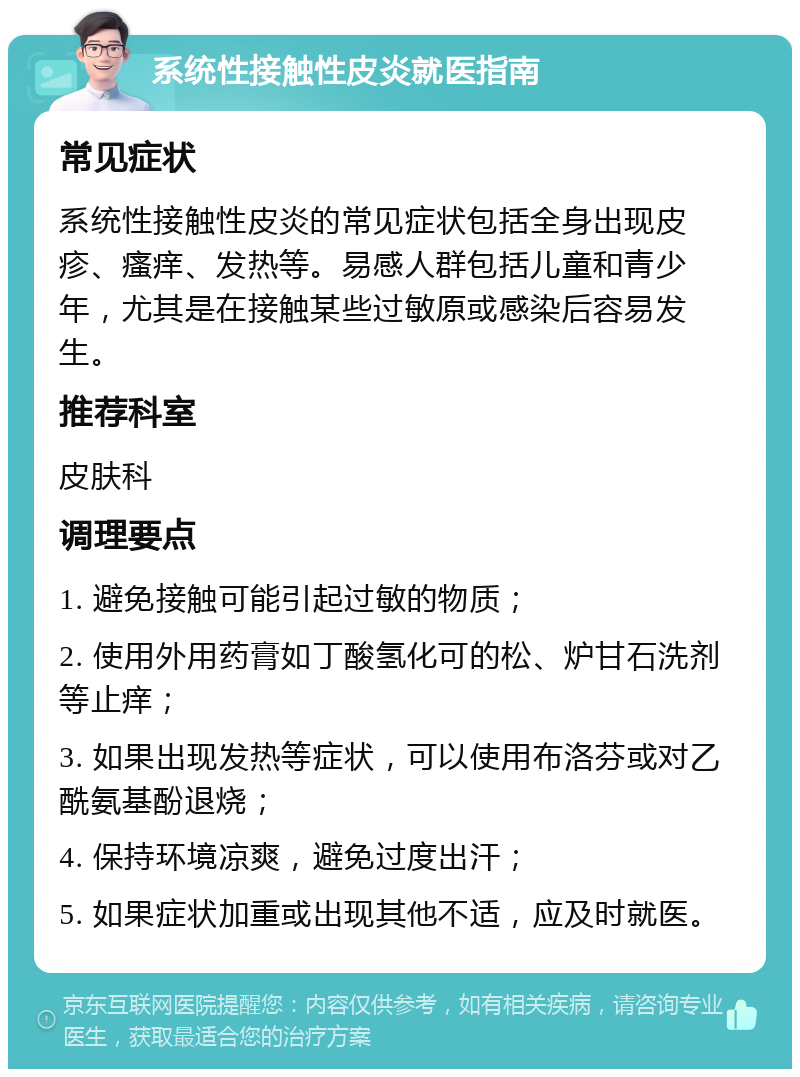 系统性接触性皮炎就医指南 常见症状 系统性接触性皮炎的常见症状包括全身出现皮疹、瘙痒、发热等。易感人群包括儿童和青少年，尤其是在接触某些过敏原或感染后容易发生。 推荐科室 皮肤科 调理要点 1. 避免接触可能引起过敏的物质； 2. 使用外用药膏如丁酸氢化可的松、炉甘石洗剂等止痒； 3. 如果出现发热等症状，可以使用布洛芬或对乙酰氨基酚退烧； 4. 保持环境凉爽，避免过度出汗； 5. 如果症状加重或出现其他不适，应及时就医。