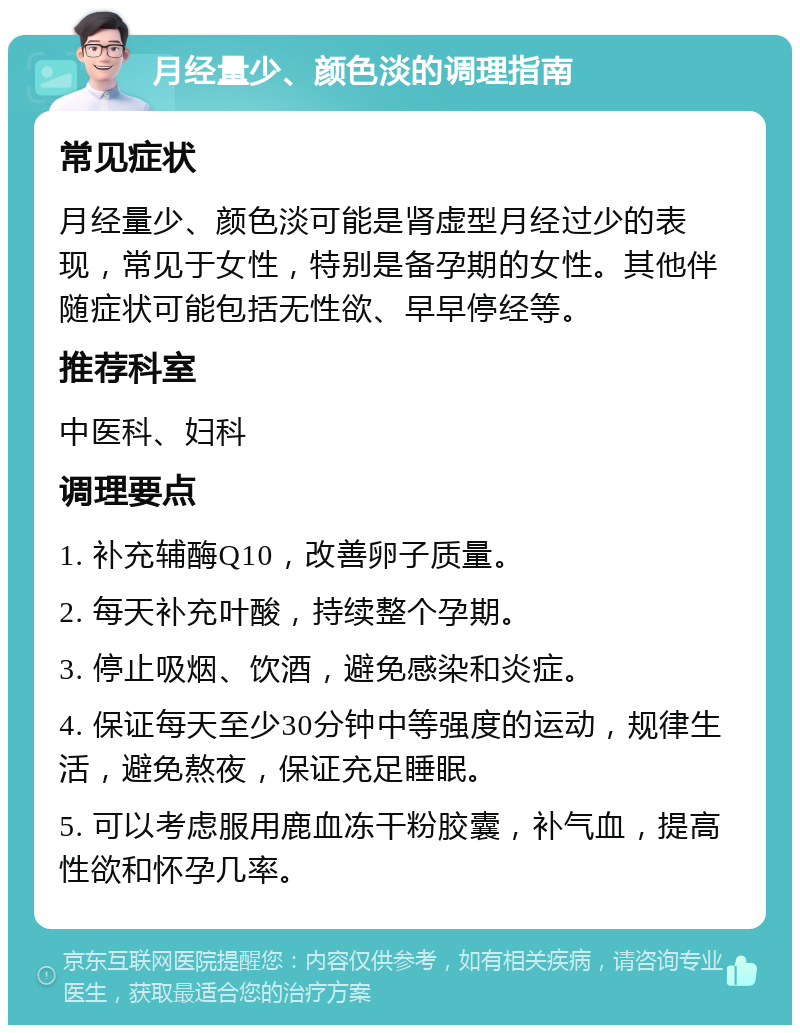 月经量少、颜色淡的调理指南 常见症状 月经量少、颜色淡可能是肾虚型月经过少的表现，常见于女性，特别是备孕期的女性。其他伴随症状可能包括无性欲、早早停经等。 推荐科室 中医科、妇科 调理要点 1. 补充辅酶Q10，改善卵子质量。 2. 每天补充叶酸，持续整个孕期。 3. 停止吸烟、饮酒，避免感染和炎症。 4. 保证每天至少30分钟中等强度的运动，规律生活，避免熬夜，保证充足睡眠。 5. 可以考虑服用鹿血冻干粉胶囊，补气血，提高性欲和怀孕几率。