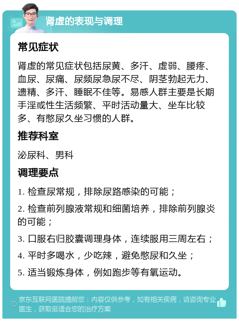 肾虚的表现与调理 常见症状 肾虚的常见症状包括尿黄、多汗、虚弱、腰疼、血尿、尿痛、尿频尿急尿不尽、阴茎勃起无力、遗精、多汗、睡眠不佳等。易感人群主要是长期手淫或性生活频繁、平时活动量大、坐车比较多、有憋尿久坐习惯的人群。 推荐科室 泌尿科、男科 调理要点 1. 检查尿常规，排除尿路感染的可能； 2. 检查前列腺液常规和细菌培养，排除前列腺炎的可能； 3. 口服右归胶囊调理身体，连续服用三周左右； 4. 平时多喝水，少吃辣，避免憋尿和久坐； 5. 适当锻炼身体，例如跑步等有氧运动。