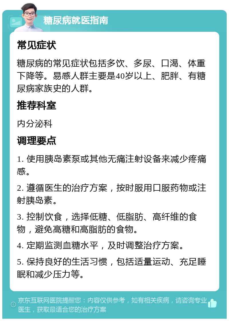 糖尿病就医指南 常见症状 糖尿病的常见症状包括多饮、多尿、口渴、体重下降等。易感人群主要是40岁以上、肥胖、有糖尿病家族史的人群。 推荐科室 内分泌科 调理要点 1. 使用胰岛素泵或其他无痛注射设备来减少疼痛感。 2. 遵循医生的治疗方案，按时服用口服药物或注射胰岛素。 3. 控制饮食，选择低糖、低脂肪、高纤维的食物，避免高糖和高脂肪的食物。 4. 定期监测血糖水平，及时调整治疗方案。 5. 保持良好的生活习惯，包括适量运动、充足睡眠和减少压力等。