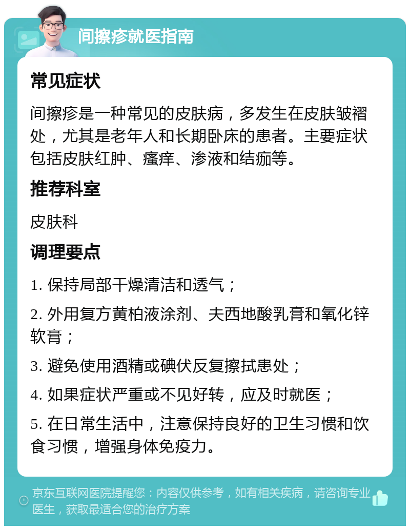 间擦疹就医指南 常见症状 间擦疹是一种常见的皮肤病，多发生在皮肤皱褶处，尤其是老年人和长期卧床的患者。主要症状包括皮肤红肿、瘙痒、渗液和结痂等。 推荐科室 皮肤科 调理要点 1. 保持局部干燥清洁和透气； 2. 外用复方黄柏液涂剂、夫西地酸乳膏和氧化锌软膏； 3. 避免使用酒精或碘伏反复擦拭患处； 4. 如果症状严重或不见好转，应及时就医； 5. 在日常生活中，注意保持良好的卫生习惯和饮食习惯，增强身体免疫力。