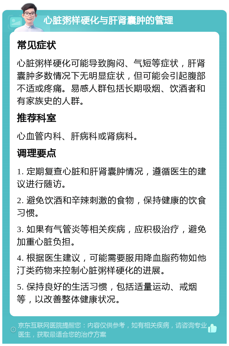 心脏粥样硬化与肝肾囊肿的管理 常见症状 心脏粥样硬化可能导致胸闷、气短等症状，肝肾囊肿多数情况下无明显症状，但可能会引起腹部不适或疼痛。易感人群包括长期吸烟、饮酒者和有家族史的人群。 推荐科室 心血管内科、肝病科或肾病科。 调理要点 1. 定期复查心脏和肝肾囊肿情况，遵循医生的建议进行随访。 2. 避免饮酒和辛辣刺激的食物，保持健康的饮食习惯。 3. 如果有气管炎等相关疾病，应积极治疗，避免加重心脏负担。 4. 根据医生建议，可能需要服用降血脂药物如他汀类药物来控制心脏粥样硬化的进展。 5. 保持良好的生活习惯，包括适量运动、戒烟等，以改善整体健康状况。