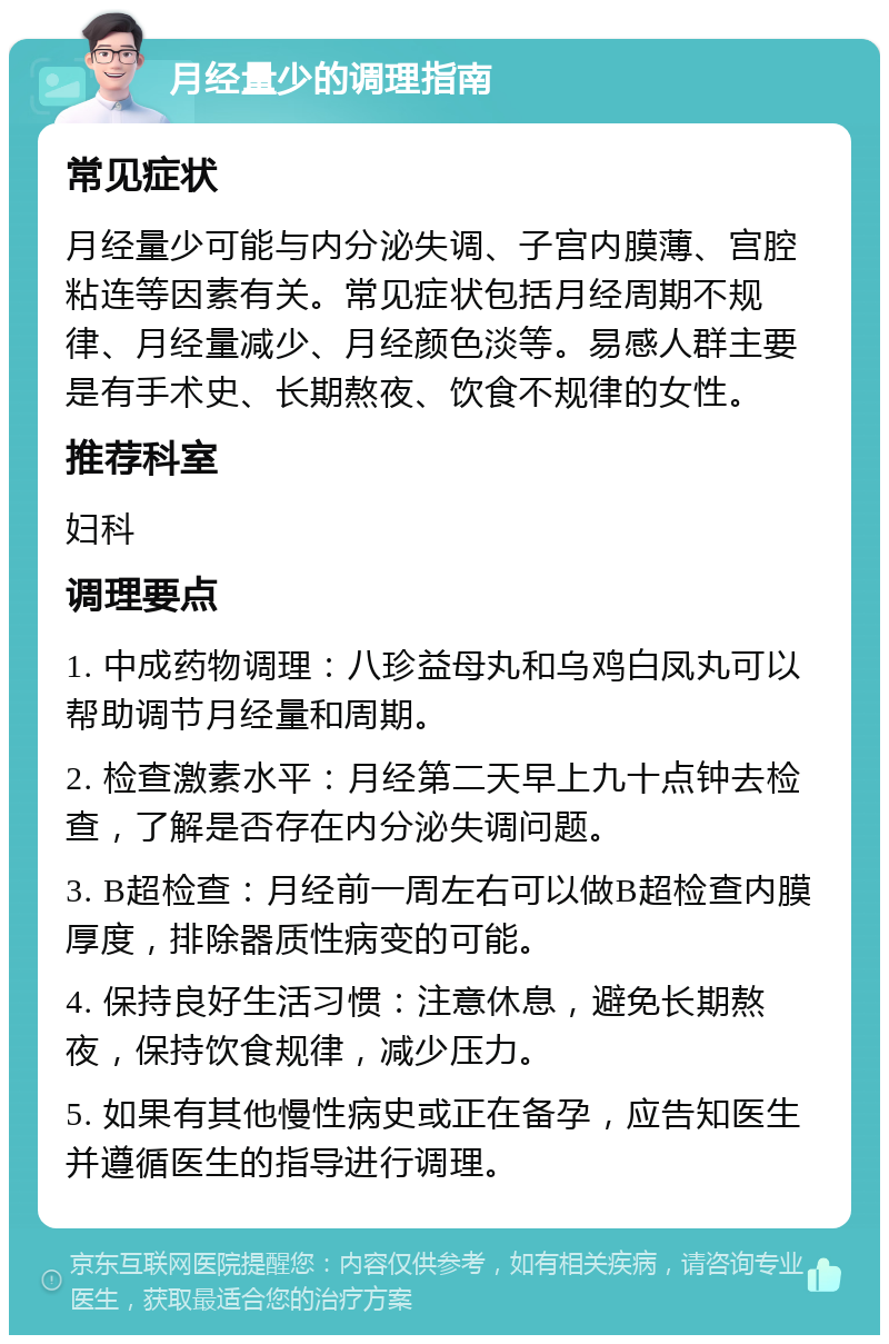 月经量少的调理指南 常见症状 月经量少可能与内分泌失调、子宫内膜薄、宫腔粘连等因素有关。常见症状包括月经周期不规律、月经量减少、月经颜色淡等。易感人群主要是有手术史、长期熬夜、饮食不规律的女性。 推荐科室 妇科 调理要点 1. 中成药物调理：八珍益母丸和乌鸡白凤丸可以帮助调节月经量和周期。 2. 检查激素水平：月经第二天早上九十点钟去检查，了解是否存在内分泌失调问题。 3. B超检查：月经前一周左右可以做B超检查内膜厚度，排除器质性病变的可能。 4. 保持良好生活习惯：注意休息，避免长期熬夜，保持饮食规律，减少压力。 5. 如果有其他慢性病史或正在备孕，应告知医生并遵循医生的指导进行调理。