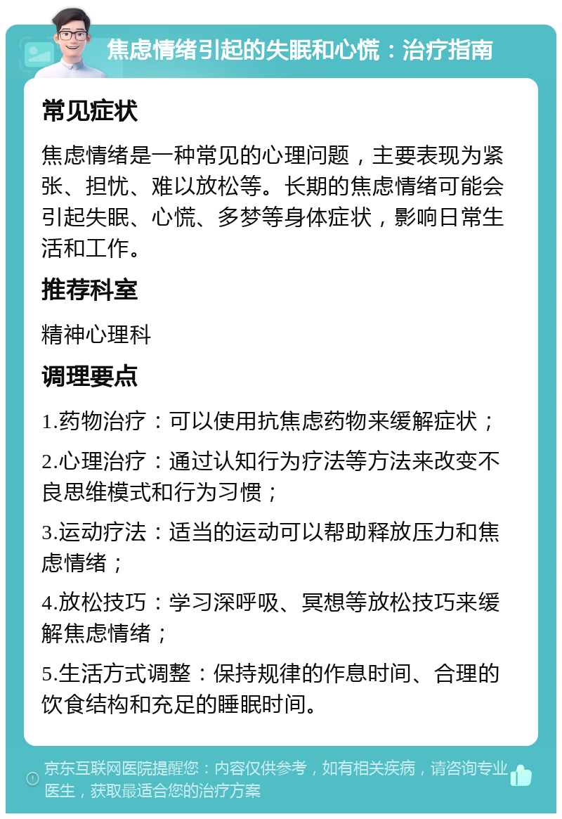 焦虑情绪引起的失眠和心慌：治疗指南 常见症状 焦虑情绪是一种常见的心理问题，主要表现为紧张、担忧、难以放松等。长期的焦虑情绪可能会引起失眠、心慌、多梦等身体症状，影响日常生活和工作。 推荐科室 精神心理科 调理要点 1.药物治疗：可以使用抗焦虑药物来缓解症状； 2.心理治疗：通过认知行为疗法等方法来改变不良思维模式和行为习惯； 3.运动疗法：适当的运动可以帮助释放压力和焦虑情绪； 4.放松技巧：学习深呼吸、冥想等放松技巧来缓解焦虑情绪； 5.生活方式调整：保持规律的作息时间、合理的饮食结构和充足的睡眠时间。