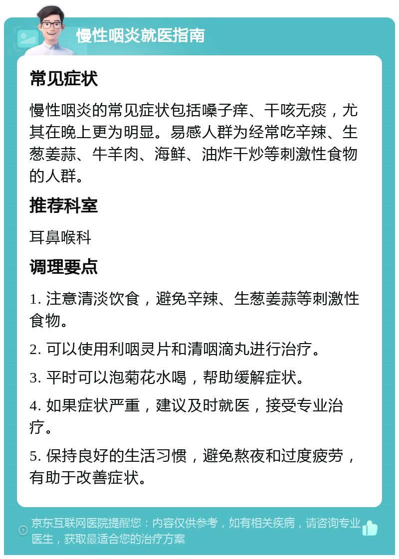 慢性咽炎就医指南 常见症状 慢性咽炎的常见症状包括嗓子痒、干咳无痰，尤其在晚上更为明显。易感人群为经常吃辛辣、生葱姜蒜、牛羊肉、海鲜、油炸干炒等刺激性食物的人群。 推荐科室 耳鼻喉科 调理要点 1. 注意清淡饮食，避免辛辣、生葱姜蒜等刺激性食物。 2. 可以使用利咽灵片和清咽滴丸进行治疗。 3. 平时可以泡菊花水喝，帮助缓解症状。 4. 如果症状严重，建议及时就医，接受专业治疗。 5. 保持良好的生活习惯，避免熬夜和过度疲劳，有助于改善症状。