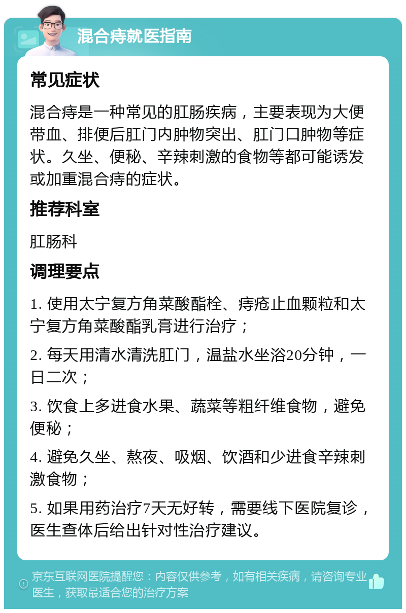 混合痔就医指南 常见症状 混合痔是一种常见的肛肠疾病，主要表现为大便带血、排便后肛门内肿物突出、肛门口肿物等症状。久坐、便秘、辛辣刺激的食物等都可能诱发或加重混合痔的症状。 推荐科室 肛肠科 调理要点 1. 使用太宁复方角菜酸酯栓、痔疮止血颗粒和太宁复方角菜酸酯乳膏进行治疗； 2. 每天用清水清洗肛门，温盐水坐浴20分钟，一日二次； 3. 饮食上多进食水果、蔬菜等粗纤维食物，避免便秘； 4. 避免久坐、熬夜、吸烟、饮酒和少进食辛辣刺激食物； 5. 如果用药治疗7天无好转，需要线下医院复诊，医生查体后给出针对性治疗建议。