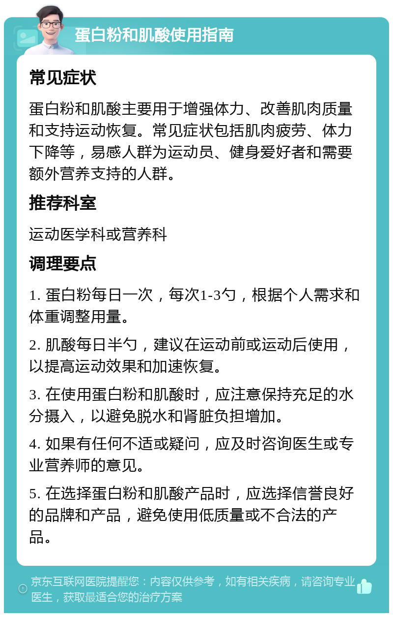 蛋白粉和肌酸使用指南 常见症状 蛋白粉和肌酸主要用于增强体力、改善肌肉质量和支持运动恢复。常见症状包括肌肉疲劳、体力下降等，易感人群为运动员、健身爱好者和需要额外营养支持的人群。 推荐科室 运动医学科或营养科 调理要点 1. 蛋白粉每日一次，每次1-3勺，根据个人需求和体重调整用量。 2. 肌酸每日半勺，建议在运动前或运动后使用，以提高运动效果和加速恢复。 3. 在使用蛋白粉和肌酸时，应注意保持充足的水分摄入，以避免脱水和肾脏负担增加。 4. 如果有任何不适或疑问，应及时咨询医生或专业营养师的意见。 5. 在选择蛋白粉和肌酸产品时，应选择信誉良好的品牌和产品，避免使用低质量或不合法的产品。