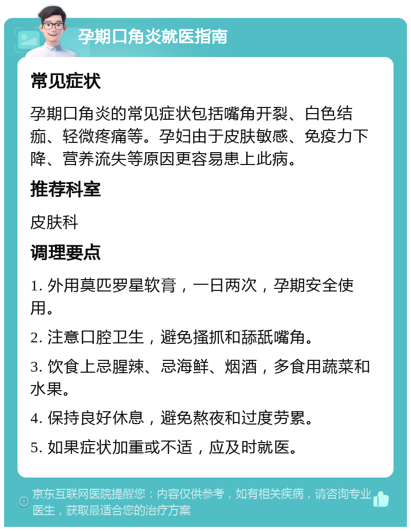 孕期口角炎就医指南 常见症状 孕期口角炎的常见症状包括嘴角开裂、白色结痂、轻微疼痛等。孕妇由于皮肤敏感、免疫力下降、营养流失等原因更容易患上此病。 推荐科室 皮肤科 调理要点 1. 外用莫匹罗星软膏，一日两次，孕期安全使用。 2. 注意口腔卫生，避免搔抓和舔舐嘴角。 3. 饮食上忌腥辣、忌海鲜、烟酒，多食用蔬菜和水果。 4. 保持良好休息，避免熬夜和过度劳累。 5. 如果症状加重或不适，应及时就医。