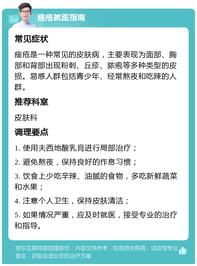 痤疮就医指南 常见症状 痤疮是一种常见的皮肤病，主要表现为面部、胸部和背部出现粉刺、丘疹、脓疱等多种类型的皮损。易感人群包括青少年、经常熬夜和吃辣的人群。 推荐科室 皮肤科 调理要点 1. 使用夫西地酸乳膏进行局部治疗； 2. 避免熬夜，保持良好的作息习惯； 3. 饮食上少吃辛辣、油腻的食物，多吃新鲜蔬菜和水果； 4. 注意个人卫生，保持皮肤清洁； 5. 如果情况严重，应及时就医，接受专业的治疗和指导。