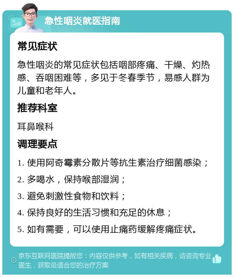 急性咽炎就医指南 常见症状 急性咽炎的常见症状包括咽部疼痛、干燥、灼热感、吞咽困难等，多见于冬春季节，易感人群为儿童和老年人。 推荐科室 耳鼻喉科 调理要点 1. 使用阿奇霉素分散片等抗生素治疗细菌感染； 2. 多喝水，保持喉部湿润； 3. 避免刺激性食物和饮料； 4. 保持良好的生活习惯和充足的休息； 5. 如有需要，可以使用止痛药缓解疼痛症状。