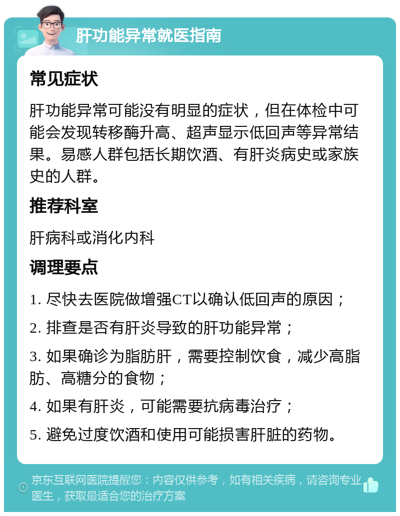 肝功能异常就医指南 常见症状 肝功能异常可能没有明显的症状，但在体检中可能会发现转移酶升高、超声显示低回声等异常结果。易感人群包括长期饮酒、有肝炎病史或家族史的人群。 推荐科室 肝病科或消化内科 调理要点 1. 尽快去医院做增强CT以确认低回声的原因； 2. 排查是否有肝炎导致的肝功能异常； 3. 如果确诊为脂肪肝，需要控制饮食，减少高脂肪、高糖分的食物； 4. 如果有肝炎，可能需要抗病毒治疗； 5. 避免过度饮酒和使用可能损害肝脏的药物。