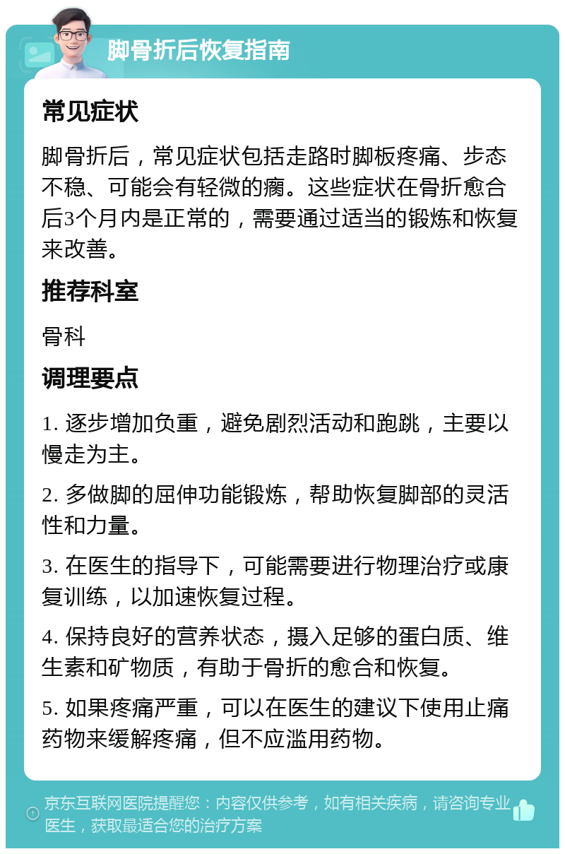 脚骨折后恢复指南 常见症状 脚骨折后，常见症状包括走路时脚板疼痛、步态不稳、可能会有轻微的瘸。这些症状在骨折愈合后3个月内是正常的，需要通过适当的锻炼和恢复来改善。 推荐科室 骨科 调理要点 1. 逐步增加负重，避免剧烈活动和跑跳，主要以慢走为主。 2. 多做脚的屈伸功能锻炼，帮助恢复脚部的灵活性和力量。 3. 在医生的指导下，可能需要进行物理治疗或康复训练，以加速恢复过程。 4. 保持良好的营养状态，摄入足够的蛋白质、维生素和矿物质，有助于骨折的愈合和恢复。 5. 如果疼痛严重，可以在医生的建议下使用止痛药物来缓解疼痛，但不应滥用药物。