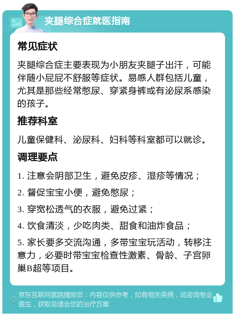 夹腿综合症就医指南 常见症状 夹腿综合症主要表现为小朋友夹腿子出汗，可能伴随小屁屁不舒服等症状。易感人群包括儿童，尤其是那些经常憋尿、穿紧身裤或有泌尿系感染的孩子。 推荐科室 儿童保健科、泌尿科、妇科等科室都可以就诊。 调理要点 1. 注意会阴部卫生，避免皮疹、湿疹等情况； 2. 督促宝宝小便，避免憋尿； 3. 穿宽松透气的衣服，避免过紧； 4. 饮食清淡，少吃肉类、甜食和油炸食品； 5. 家长要多交流沟通，多带宝宝玩活动，转移注意力，必要时带宝宝检查性激素、骨龄、子宫卵巢B超等项目。