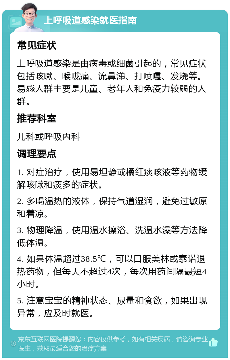 上呼吸道感染就医指南 常见症状 上呼吸道感染是由病毒或细菌引起的，常见症状包括咳嗽、喉咙痛、流鼻涕、打喷嚏、发烧等。易感人群主要是儿童、老年人和免疫力较弱的人群。 推荐科室 儿科或呼吸内科 调理要点 1. 对症治疗，使用易坦静或橘红痰咳液等药物缓解咳嗽和痰多的症状。 2. 多喝温热的液体，保持气道湿润，避免过敏原和着凉。 3. 物理降温，使用温水擦浴、洗温水澡等方法降低体温。 4. 如果体温超过38.5℃，可以口服美林或泰诺退热药物，但每天不超过4次，每次用药间隔最短4小时。 5. 注意宝宝的精神状态、尿量和食欲，如果出现异常，应及时就医。