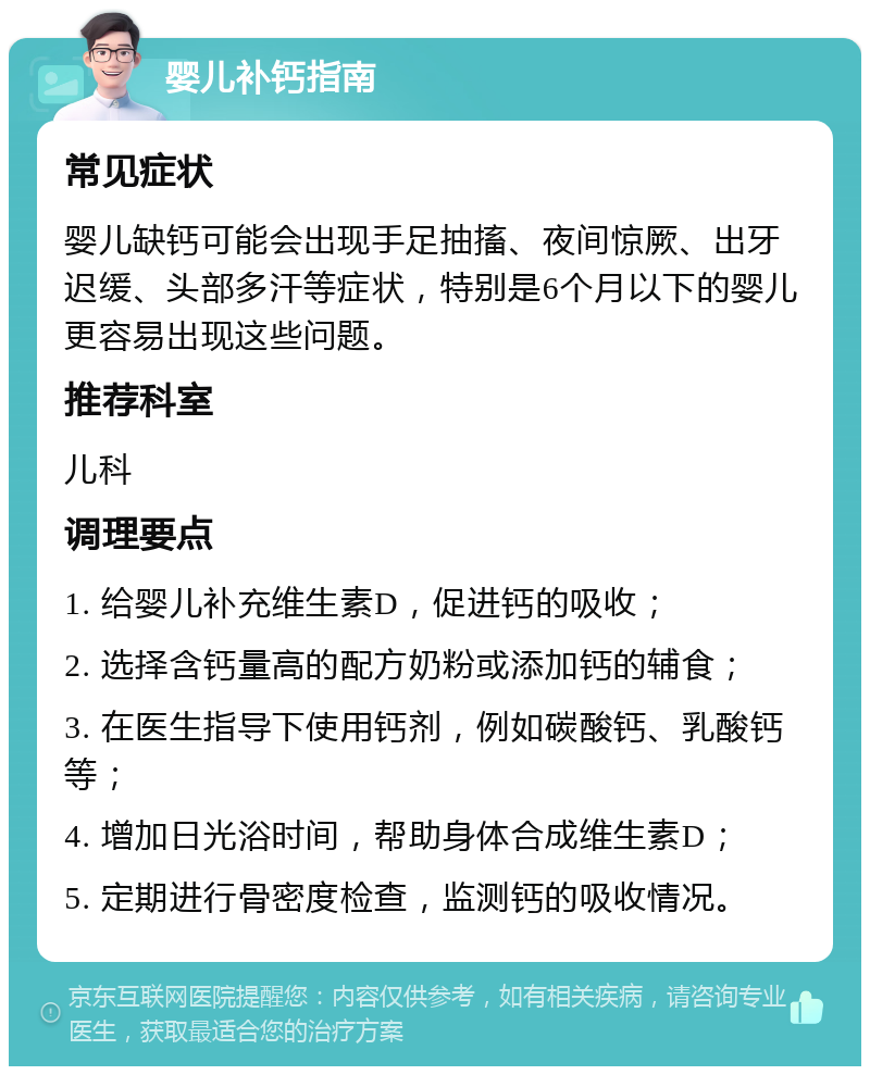 婴儿补钙指南 常见症状 婴儿缺钙可能会出现手足抽搐、夜间惊厥、出牙迟缓、头部多汗等症状，特别是6个月以下的婴儿更容易出现这些问题。 推荐科室 儿科 调理要点 1. 给婴儿补充维生素D，促进钙的吸收； 2. 选择含钙量高的配方奶粉或添加钙的辅食； 3. 在医生指导下使用钙剂，例如碳酸钙、乳酸钙等； 4. 增加日光浴时间，帮助身体合成维生素D； 5. 定期进行骨密度检查，监测钙的吸收情况。