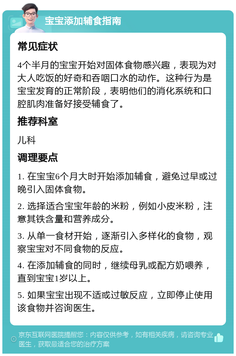 宝宝添加辅食指南 常见症状 4个半月的宝宝开始对固体食物感兴趣，表现为对大人吃饭的好奇和吞咽口水的动作。这种行为是宝宝发育的正常阶段，表明他们的消化系统和口腔肌肉准备好接受辅食了。 推荐科室 儿科 调理要点 1. 在宝宝6个月大时开始添加辅食，避免过早或过晚引入固体食物。 2. 选择适合宝宝年龄的米粉，例如小皮米粉，注意其铁含量和营养成分。 3. 从单一食材开始，逐渐引入多样化的食物，观察宝宝对不同食物的反应。 4. 在添加辅食的同时，继续母乳或配方奶喂养，直到宝宝1岁以上。 5. 如果宝宝出现不适或过敏反应，立即停止使用该食物并咨询医生。