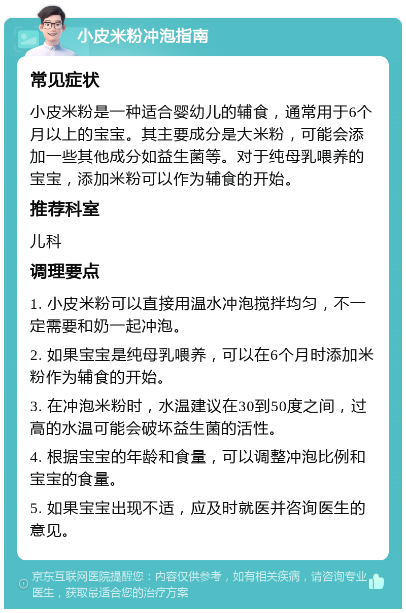 小皮米粉冲泡指南 常见症状 小皮米粉是一种适合婴幼儿的辅食，通常用于6个月以上的宝宝。其主要成分是大米粉，可能会添加一些其他成分如益生菌等。对于纯母乳喂养的宝宝，添加米粉可以作为辅食的开始。 推荐科室 儿科 调理要点 1. 小皮米粉可以直接用温水冲泡搅拌均匀，不一定需要和奶一起冲泡。 2. 如果宝宝是纯母乳喂养，可以在6个月时添加米粉作为辅食的开始。 3. 在冲泡米粉时，水温建议在30到50度之间，过高的水温可能会破坏益生菌的活性。 4. 根据宝宝的年龄和食量，可以调整冲泡比例和宝宝的食量。 5. 如果宝宝出现不适，应及时就医并咨询医生的意见。