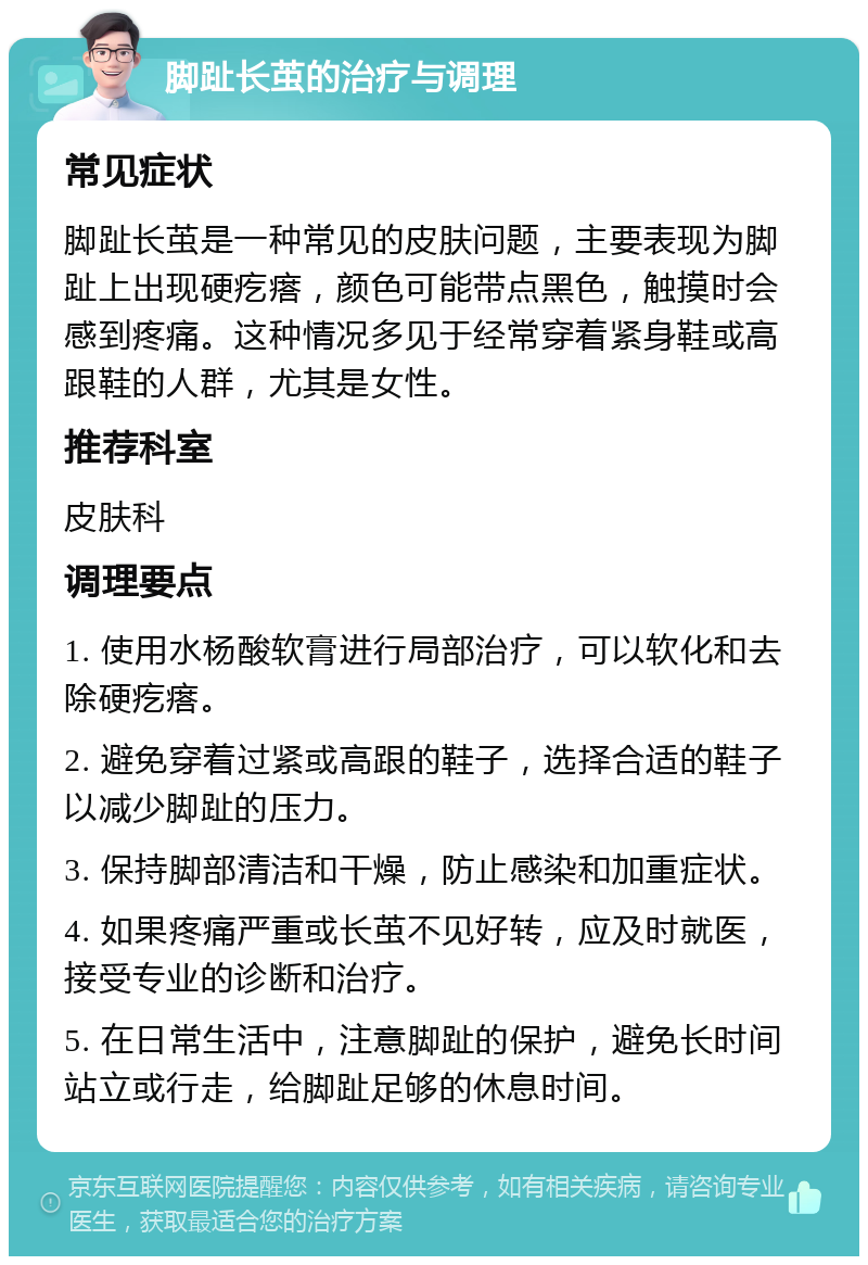 脚趾长茧的治疗与调理 常见症状 脚趾长茧是一种常见的皮肤问题，主要表现为脚趾上出现硬疙瘩，颜色可能带点黑色，触摸时会感到疼痛。这种情况多见于经常穿着紧身鞋或高跟鞋的人群，尤其是女性。 推荐科室 皮肤科 调理要点 1. 使用水杨酸软膏进行局部治疗，可以软化和去除硬疙瘩。 2. 避免穿着过紧或高跟的鞋子，选择合适的鞋子以减少脚趾的压力。 3. 保持脚部清洁和干燥，防止感染和加重症状。 4. 如果疼痛严重或长茧不见好转，应及时就医，接受专业的诊断和治疗。 5. 在日常生活中，注意脚趾的保护，避免长时间站立或行走，给脚趾足够的休息时间。