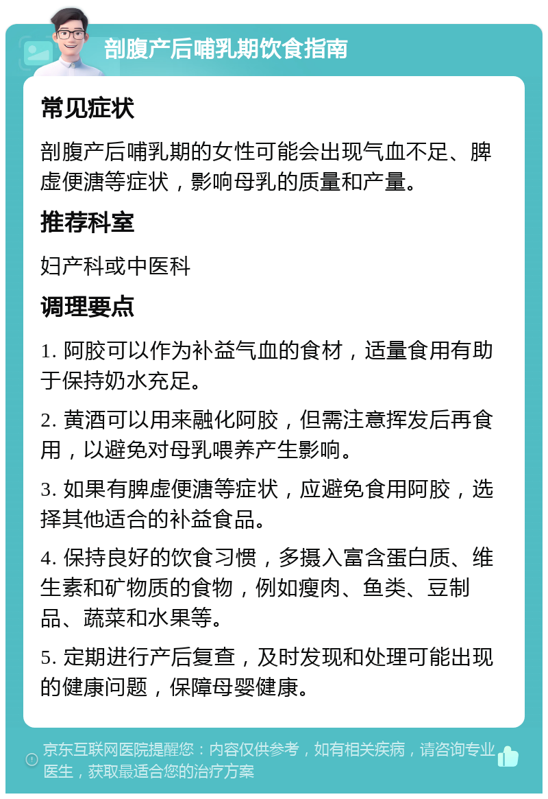 剖腹产后哺乳期饮食指南 常见症状 剖腹产后哺乳期的女性可能会出现气血不足、脾虚便溏等症状，影响母乳的质量和产量。 推荐科室 妇产科或中医科 调理要点 1. 阿胶可以作为补益气血的食材，适量食用有助于保持奶水充足。 2. 黄酒可以用来融化阿胶，但需注意挥发后再食用，以避免对母乳喂养产生影响。 3. 如果有脾虚便溏等症状，应避免食用阿胶，选择其他适合的补益食品。 4. 保持良好的饮食习惯，多摄入富含蛋白质、维生素和矿物质的食物，例如瘦肉、鱼类、豆制品、蔬菜和水果等。 5. 定期进行产后复查，及时发现和处理可能出现的健康问题，保障母婴健康。