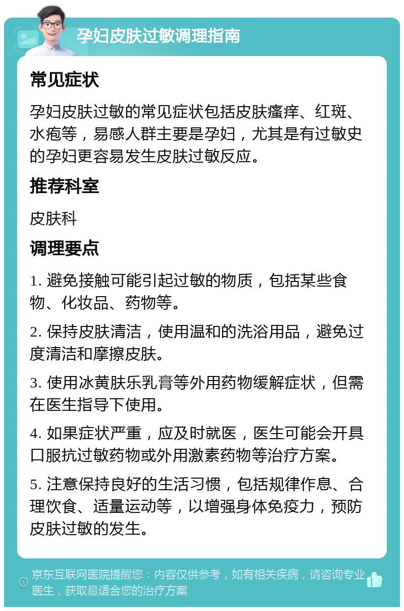 孕妇皮肤过敏调理指南 常见症状 孕妇皮肤过敏的常见症状包括皮肤瘙痒、红斑、水疱等，易感人群主要是孕妇，尤其是有过敏史的孕妇更容易发生皮肤过敏反应。 推荐科室 皮肤科 调理要点 1. 避免接触可能引起过敏的物质，包括某些食物、化妆品、药物等。 2. 保持皮肤清洁，使用温和的洗浴用品，避免过度清洁和摩擦皮肤。 3. 使用冰黄肤乐乳膏等外用药物缓解症状，但需在医生指导下使用。 4. 如果症状严重，应及时就医，医生可能会开具口服抗过敏药物或外用激素药物等治疗方案。 5. 注意保持良好的生活习惯，包括规律作息、合理饮食、适量运动等，以增强身体免疫力，预防皮肤过敏的发生。