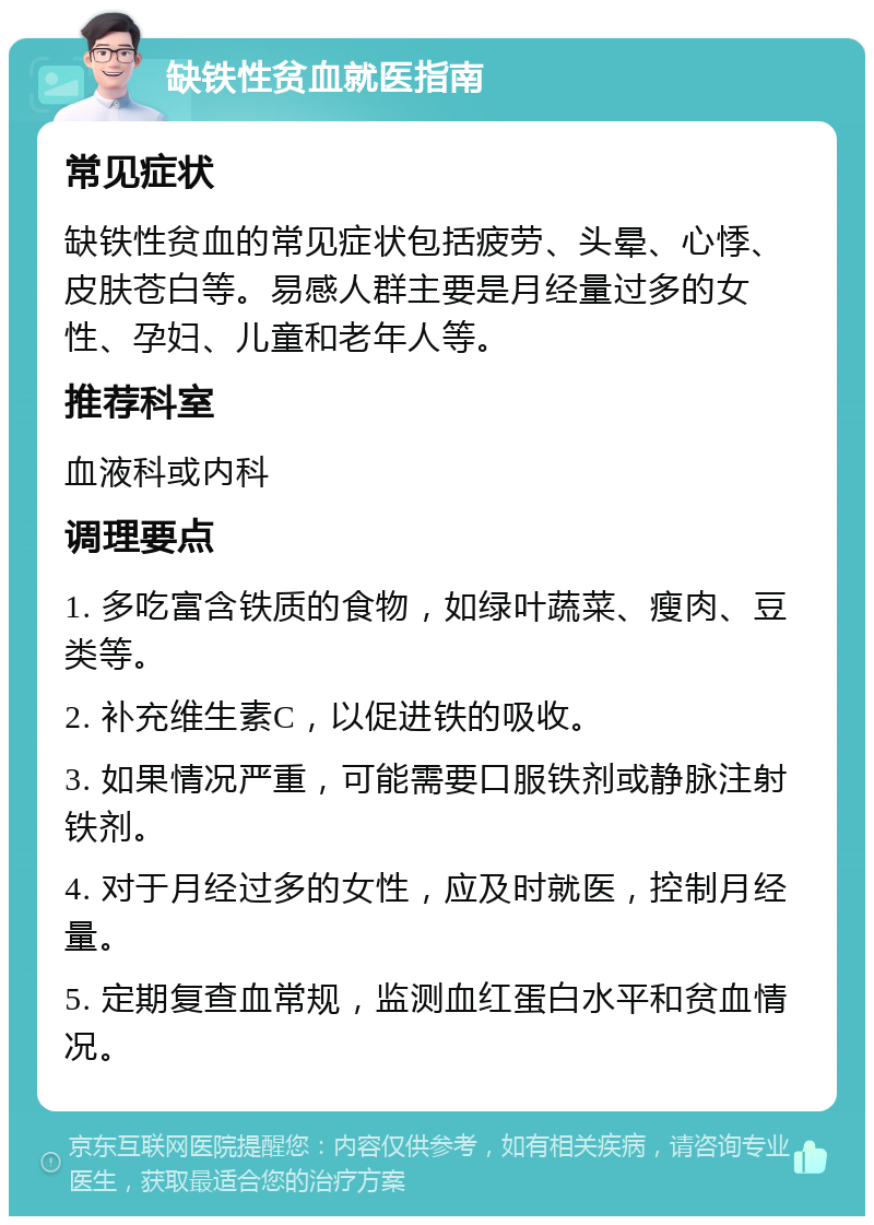 缺铁性贫血就医指南 常见症状 缺铁性贫血的常见症状包括疲劳、头晕、心悸、皮肤苍白等。易感人群主要是月经量过多的女性、孕妇、儿童和老年人等。 推荐科室 血液科或内科 调理要点 1. 多吃富含铁质的食物，如绿叶蔬菜、瘦肉、豆类等。 2. 补充维生素C，以促进铁的吸收。 3. 如果情况严重，可能需要口服铁剂或静脉注射铁剂。 4. 对于月经过多的女性，应及时就医，控制月经量。 5. 定期复查血常规，监测血红蛋白水平和贫血情况。