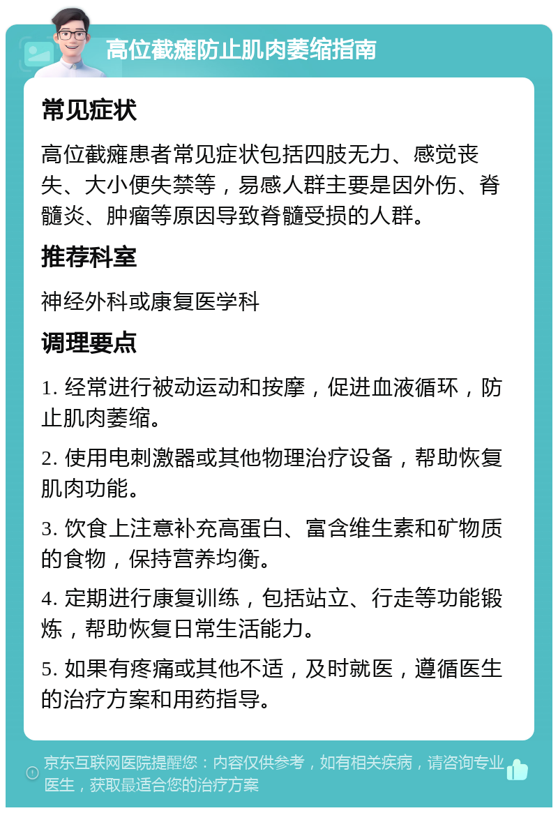 高位截瘫防止肌肉萎缩指南 常见症状 高位截瘫患者常见症状包括四肢无力、感觉丧失、大小便失禁等，易感人群主要是因外伤、脊髓炎、肿瘤等原因导致脊髓受损的人群。 推荐科室 神经外科或康复医学科 调理要点 1. 经常进行被动运动和按摩，促进血液循环，防止肌肉萎缩。 2. 使用电刺激器或其他物理治疗设备，帮助恢复肌肉功能。 3. 饮食上注意补充高蛋白、富含维生素和矿物质的食物，保持营养均衡。 4. 定期进行康复训练，包括站立、行走等功能锻炼，帮助恢复日常生活能力。 5. 如果有疼痛或其他不适，及时就医，遵循医生的治疗方案和用药指导。