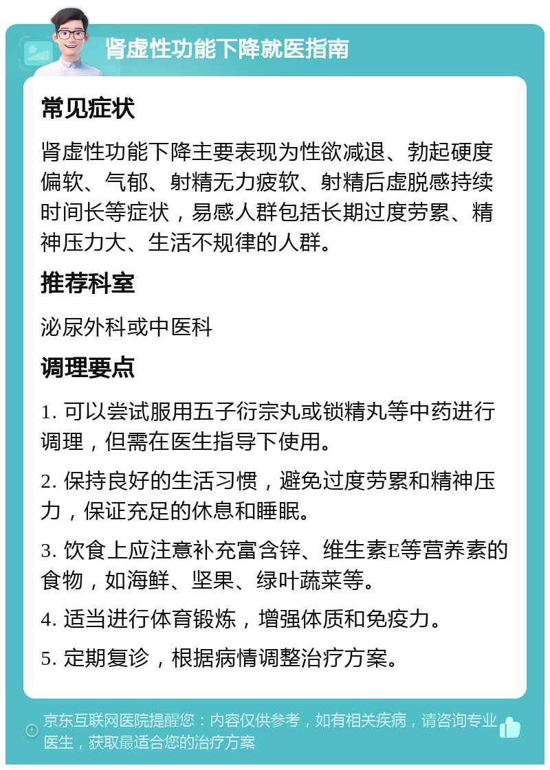 肾虚性功能下降就医指南 常见症状 肾虚性功能下降主要表现为性欲减退、勃起硬度偏软、气郁、射精无力疲软、射精后虚脱感持续时间长等症状，易感人群包括长期过度劳累、精神压力大、生活不规律的人群。 推荐科室 泌尿外科或中医科 调理要点 1. 可以尝试服用五子衍宗丸或锁精丸等中药进行调理，但需在医生指导下使用。 2. 保持良好的生活习惯，避免过度劳累和精神压力，保证充足的休息和睡眠。 3. 饮食上应注意补充富含锌、维生素E等营养素的食物，如海鲜、坚果、绿叶蔬菜等。 4. 适当进行体育锻炼，增强体质和免疫力。 5. 定期复诊，根据病情调整治疗方案。