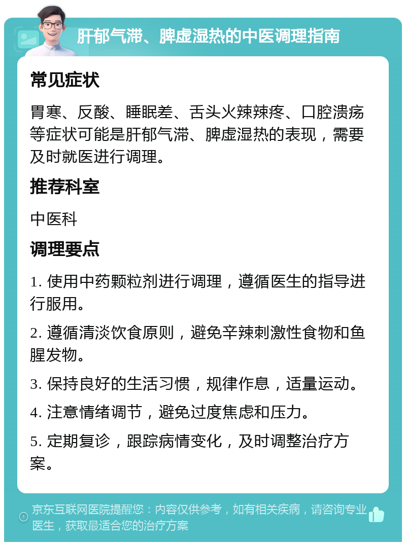 肝郁气滞、脾虚湿热的中医调理指南 常见症状 胃寒、反酸、睡眠差、舌头火辣辣疼、口腔溃疡等症状可能是肝郁气滞、脾虚湿热的表现，需要及时就医进行调理。 推荐科室 中医科 调理要点 1. 使用中药颗粒剂进行调理，遵循医生的指导进行服用。 2. 遵循清淡饮食原则，避免辛辣刺激性食物和鱼腥发物。 3. 保持良好的生活习惯，规律作息，适量运动。 4. 注意情绪调节，避免过度焦虑和压力。 5. 定期复诊，跟踪病情变化，及时调整治疗方案。