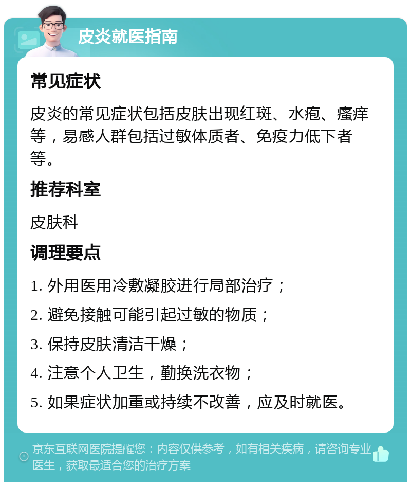 皮炎就医指南 常见症状 皮炎的常见症状包括皮肤出现红斑、水疱、瘙痒等，易感人群包括过敏体质者、免疫力低下者等。 推荐科室 皮肤科 调理要点 1. 外用医用冷敷凝胶进行局部治疗； 2. 避免接触可能引起过敏的物质； 3. 保持皮肤清洁干燥； 4. 注意个人卫生，勤换洗衣物； 5. 如果症状加重或持续不改善，应及时就医。