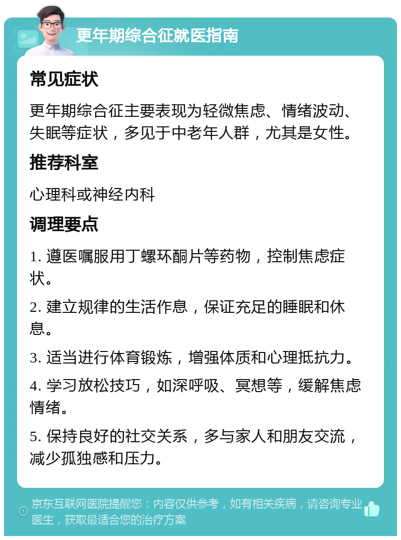 更年期综合征就医指南 常见症状 更年期综合征主要表现为轻微焦虑、情绪波动、失眠等症状，多见于中老年人群，尤其是女性。 推荐科室 心理科或神经内科 调理要点 1. 遵医嘱服用丁螺环酮片等药物，控制焦虑症状。 2. 建立规律的生活作息，保证充足的睡眠和休息。 3. 适当进行体育锻炼，增强体质和心理抵抗力。 4. 学习放松技巧，如深呼吸、冥想等，缓解焦虑情绪。 5. 保持良好的社交关系，多与家人和朋友交流，减少孤独感和压力。