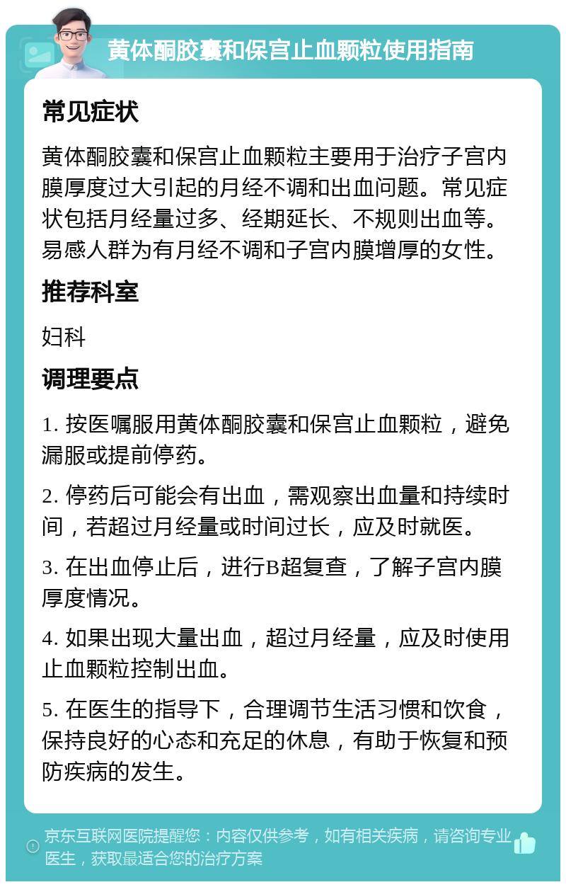 黄体酮胶囊和保宫止血颗粒使用指南 常见症状 黄体酮胶囊和保宫止血颗粒主要用于治疗子宫内膜厚度过大引起的月经不调和出血问题。常见症状包括月经量过多、经期延长、不规则出血等。易感人群为有月经不调和子宫内膜增厚的女性。 推荐科室 妇科 调理要点 1. 按医嘱服用黄体酮胶囊和保宫止血颗粒，避免漏服或提前停药。 2. 停药后可能会有出血，需观察出血量和持续时间，若超过月经量或时间过长，应及时就医。 3. 在出血停止后，进行B超复查，了解子宫内膜厚度情况。 4. 如果出现大量出血，超过月经量，应及时使用止血颗粒控制出血。 5. 在医生的指导下，合理调节生活习惯和饮食，保持良好的心态和充足的休息，有助于恢复和预防疾病的发生。