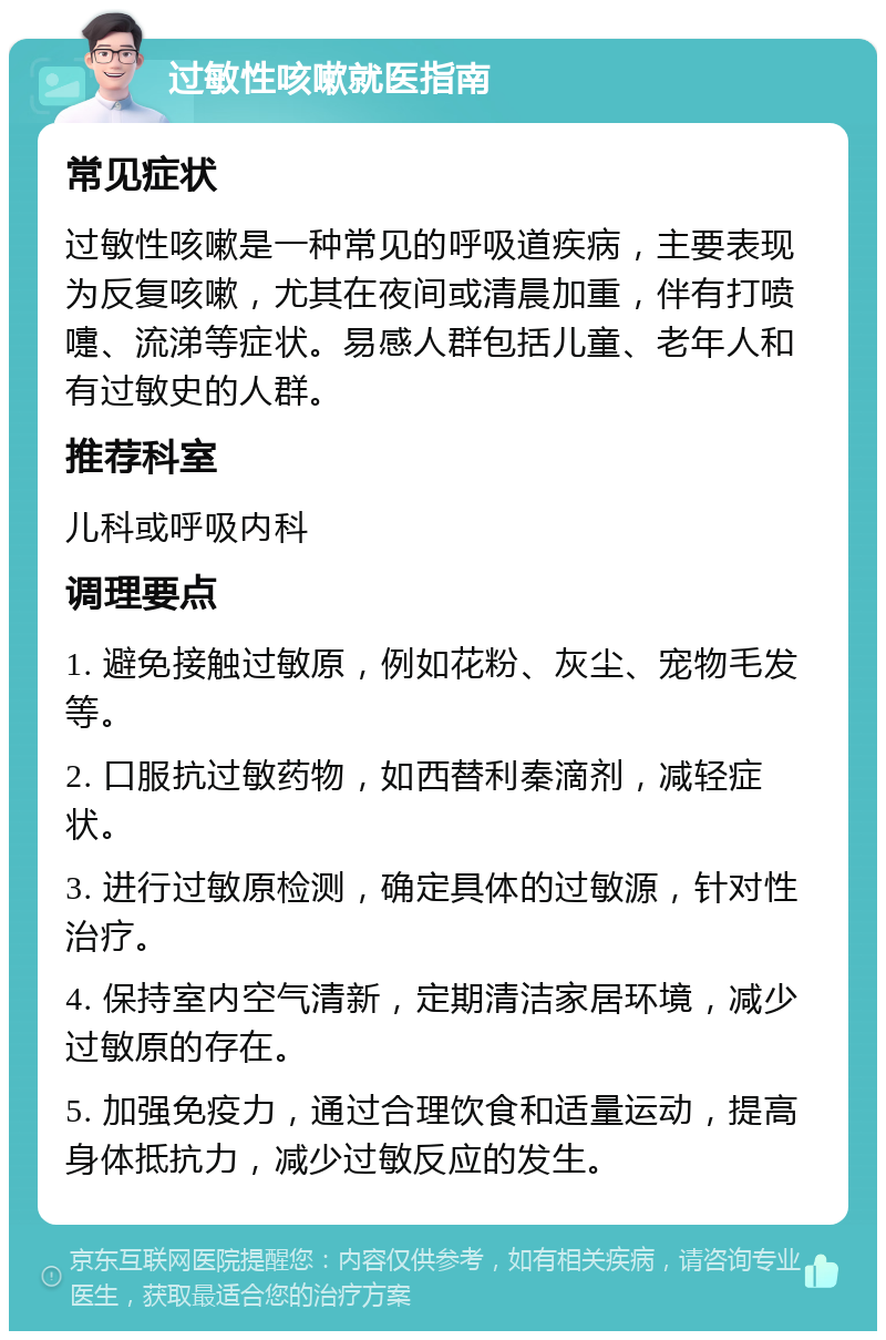 过敏性咳嗽就医指南 常见症状 过敏性咳嗽是一种常见的呼吸道疾病，主要表现为反复咳嗽，尤其在夜间或清晨加重，伴有打喷嚏、流涕等症状。易感人群包括儿童、老年人和有过敏史的人群。 推荐科室 儿科或呼吸内科 调理要点 1. 避免接触过敏原，例如花粉、灰尘、宠物毛发等。 2. 口服抗过敏药物，如西替利秦滴剂，减轻症状。 3. 进行过敏原检测，确定具体的过敏源，针对性治疗。 4. 保持室内空气清新，定期清洁家居环境，减少过敏原的存在。 5. 加强免疫力，通过合理饮食和适量运动，提高身体抵抗力，减少过敏反应的发生。