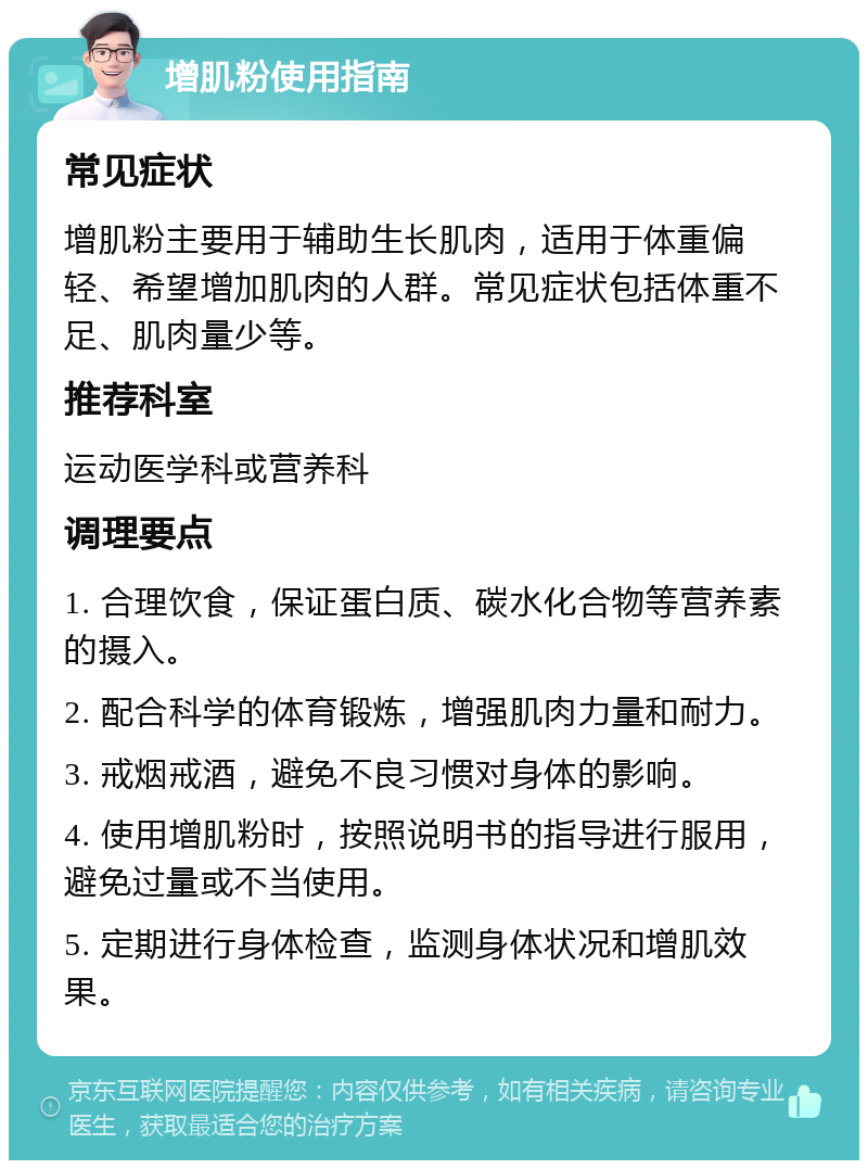 增肌粉使用指南 常见症状 增肌粉主要用于辅助生长肌肉，适用于体重偏轻、希望增加肌肉的人群。常见症状包括体重不足、肌肉量少等。 推荐科室 运动医学科或营养科 调理要点 1. 合理饮食，保证蛋白质、碳水化合物等营养素的摄入。 2. 配合科学的体育锻炼，增强肌肉力量和耐力。 3. 戒烟戒酒，避免不良习惯对身体的影响。 4. 使用增肌粉时，按照说明书的指导进行服用，避免过量或不当使用。 5. 定期进行身体检查，监测身体状况和增肌效果。