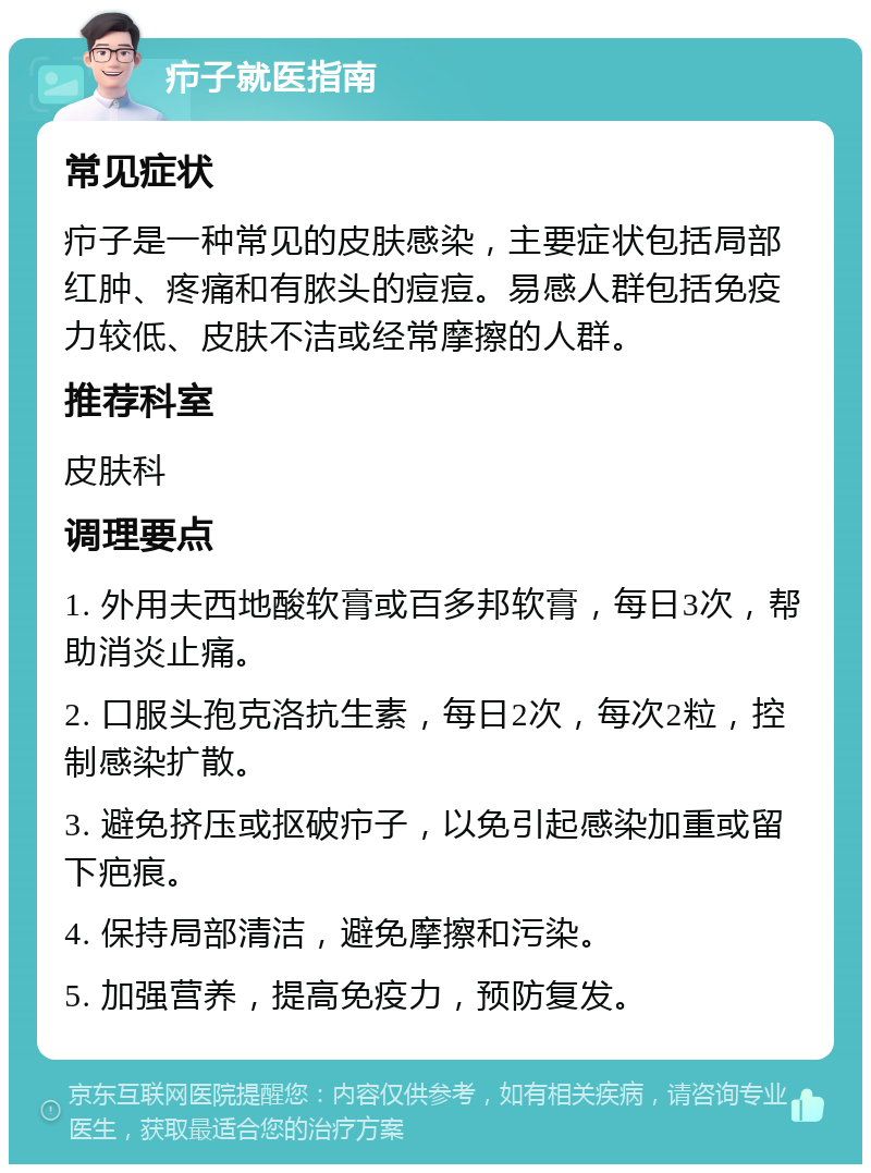 疖子就医指南 常见症状 疖子是一种常见的皮肤感染，主要症状包括局部红肿、疼痛和有脓头的痘痘。易感人群包括免疫力较低、皮肤不洁或经常摩擦的人群。 推荐科室 皮肤科 调理要点 1. 外用夫西地酸软膏或百多邦软膏，每日3次，帮助消炎止痛。 2. 口服头孢克洛抗生素，每日2次，每次2粒，控制感染扩散。 3. 避免挤压或抠破疖子，以免引起感染加重或留下疤痕。 4. 保持局部清洁，避免摩擦和污染。 5. 加强营养，提高免疫力，预防复发。