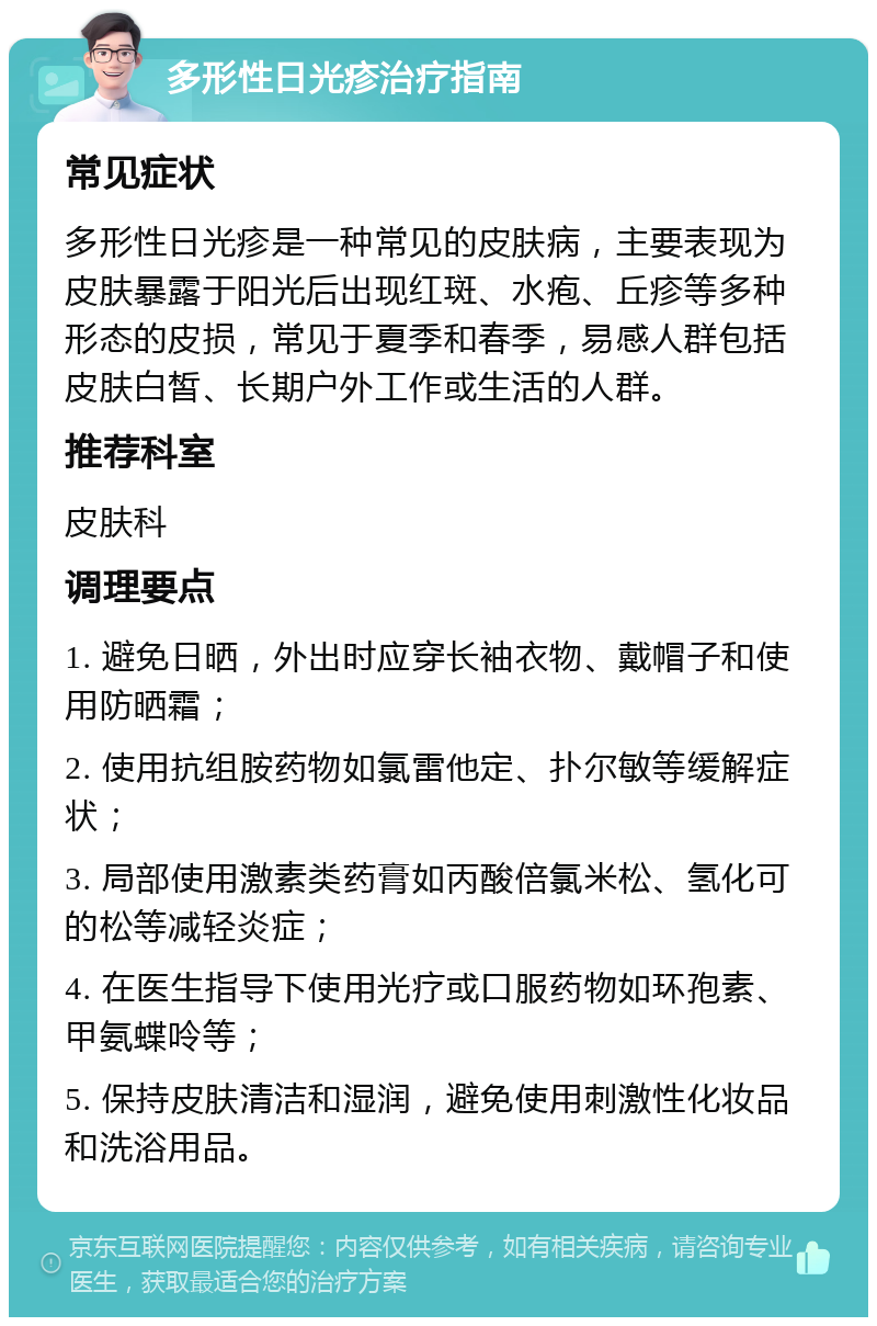 多形性日光疹治疗指南 常见症状 多形性日光疹是一种常见的皮肤病，主要表现为皮肤暴露于阳光后出现红斑、水疱、丘疹等多种形态的皮损，常见于夏季和春季，易感人群包括皮肤白皙、长期户外工作或生活的人群。 推荐科室 皮肤科 调理要点 1. 避免日晒，外出时应穿长袖衣物、戴帽子和使用防晒霜； 2. 使用抗组胺药物如氯雷他定、扑尔敏等缓解症状； 3. 局部使用激素类药膏如丙酸倍氯米松、氢化可的松等减轻炎症； 4. 在医生指导下使用光疗或口服药物如环孢素、甲氨蝶呤等； 5. 保持皮肤清洁和湿润，避免使用刺激性化妆品和洗浴用品。