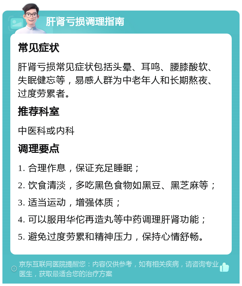 肝肾亏损调理指南 常见症状 肝肾亏损常见症状包括头晕、耳鸣、腰膝酸软、失眠健忘等，易感人群为中老年人和长期熬夜、过度劳累者。 推荐科室 中医科或内科 调理要点 1. 合理作息，保证充足睡眠； 2. 饮食清淡，多吃黑色食物如黑豆、黑芝麻等； 3. 适当运动，增强体质； 4. 可以服用华佗再造丸等中药调理肝肾功能； 5. 避免过度劳累和精神压力，保持心情舒畅。