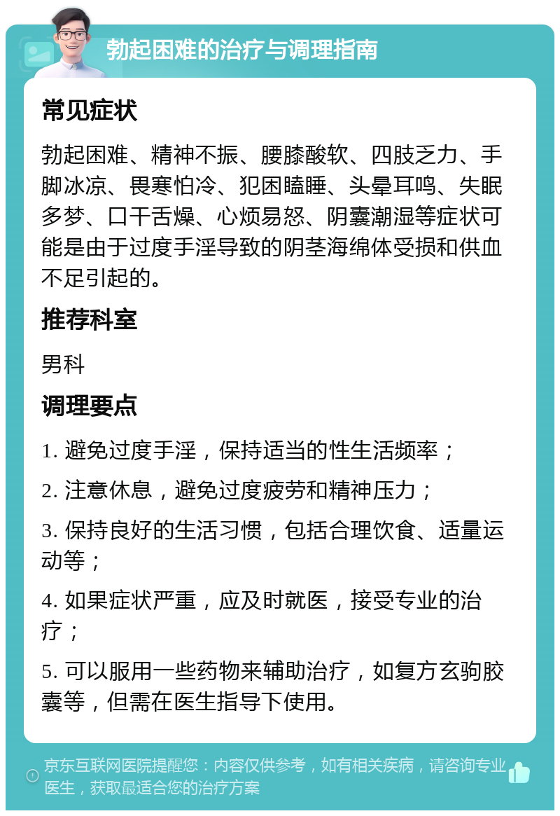 勃起困难的治疗与调理指南 常见症状 勃起困难、精神不振、腰膝酸软、四肢乏力、手脚冰凉、畏寒怕冷、犯困瞌睡、头晕耳鸣、失眠多梦、口干舌燥、心烦易怒、阴囊潮湿等症状可能是由于过度手淫导致的阴茎海绵体受损和供血不足引起的。 推荐科室 男科 调理要点 1. 避免过度手淫，保持适当的性生活频率； 2. 注意休息，避免过度疲劳和精神压力； 3. 保持良好的生活习惯，包括合理饮食、适量运动等； 4. 如果症状严重，应及时就医，接受专业的治疗； 5. 可以服用一些药物来辅助治疗，如复方玄驹胶囊等，但需在医生指导下使用。