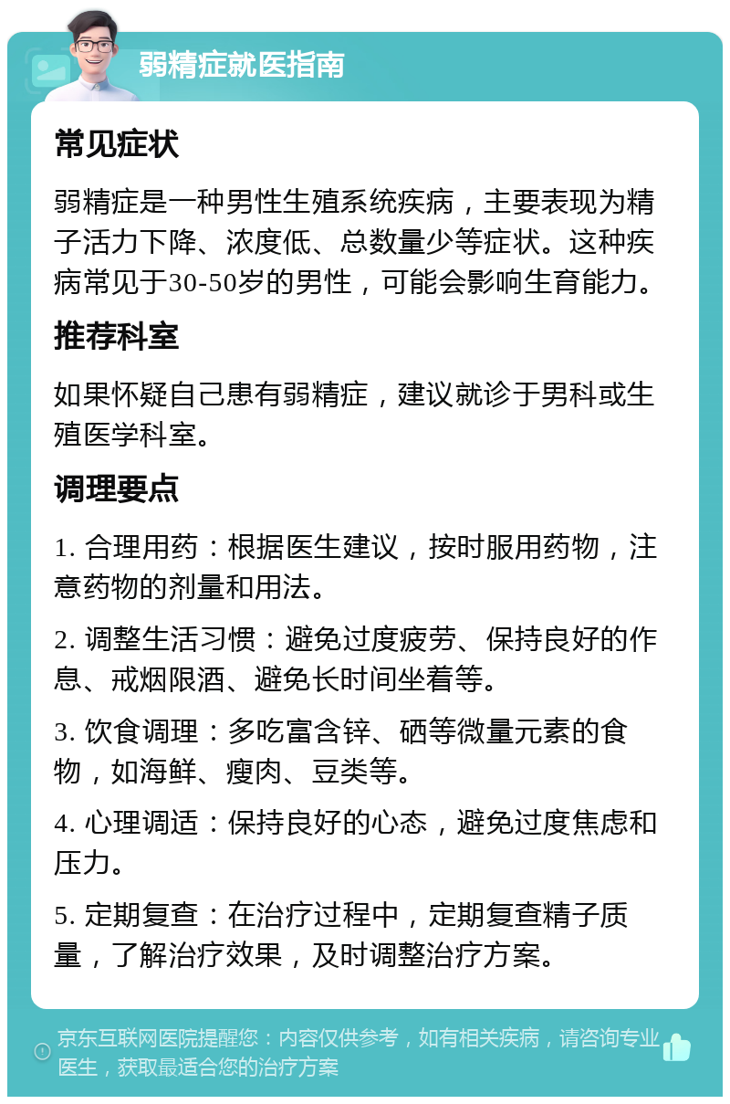 弱精症就医指南 常见症状 弱精症是一种男性生殖系统疾病，主要表现为精子活力下降、浓度低、总数量少等症状。这种疾病常见于30-50岁的男性，可能会影响生育能力。 推荐科室 如果怀疑自己患有弱精症，建议就诊于男科或生殖医学科室。 调理要点 1. 合理用药：根据医生建议，按时服用药物，注意药物的剂量和用法。 2. 调整生活习惯：避免过度疲劳、保持良好的作息、戒烟限酒、避免长时间坐着等。 3. 饮食调理：多吃富含锌、硒等微量元素的食物，如海鲜、瘦肉、豆类等。 4. 心理调适：保持良好的心态，避免过度焦虑和压力。 5. 定期复查：在治疗过程中，定期复查精子质量，了解治疗效果，及时调整治疗方案。