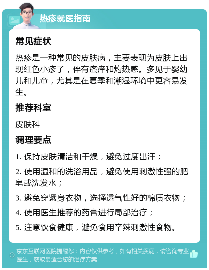 热疹就医指南 常见症状 热疹是一种常见的皮肤病，主要表现为皮肤上出现红色小疹子，伴有瘙痒和灼热感。多见于婴幼儿和儿童，尤其是在夏季和潮湿环境中更容易发生。 推荐科室 皮肤科 调理要点 1. 保持皮肤清洁和干燥，避免过度出汗； 2. 使用温和的洗浴用品，避免使用刺激性强的肥皂或洗发水； 3. 避免穿紧身衣物，选择透气性好的棉质衣物； 4. 使用医生推荐的药膏进行局部治疗； 5. 注意饮食健康，避免食用辛辣刺激性食物。