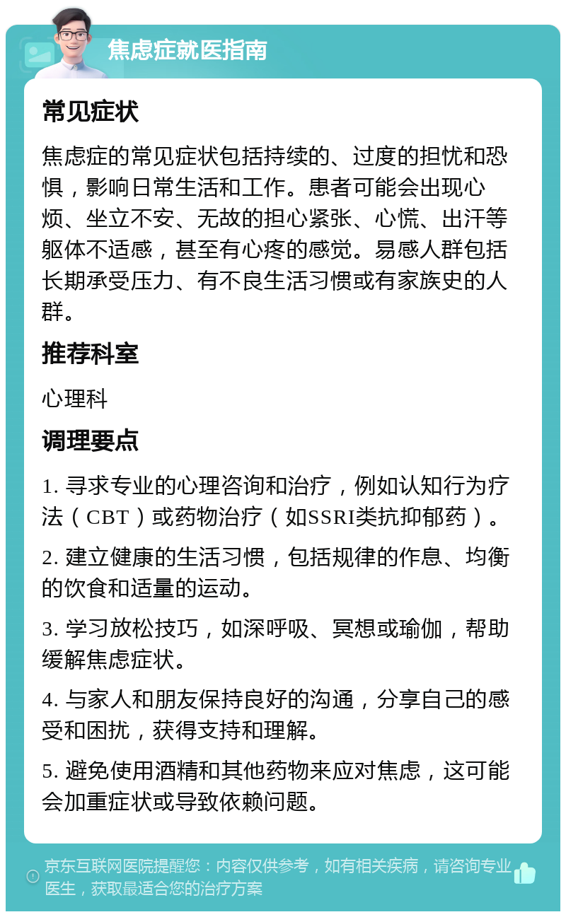 焦虑症就医指南 常见症状 焦虑症的常见症状包括持续的、过度的担忧和恐惧，影响日常生活和工作。患者可能会出现心烦、坐立不安、无故的担心紧张、心慌、出汗等躯体不适感，甚至有心疼的感觉。易感人群包括长期承受压力、有不良生活习惯或有家族史的人群。 推荐科室 心理科 调理要点 1. 寻求专业的心理咨询和治疗，例如认知行为疗法（CBT）或药物治疗（如SSRI类抗抑郁药）。 2. 建立健康的生活习惯，包括规律的作息、均衡的饮食和适量的运动。 3. 学习放松技巧，如深呼吸、冥想或瑜伽，帮助缓解焦虑症状。 4. 与家人和朋友保持良好的沟通，分享自己的感受和困扰，获得支持和理解。 5. 避免使用酒精和其他药物来应对焦虑，这可能会加重症状或导致依赖问题。