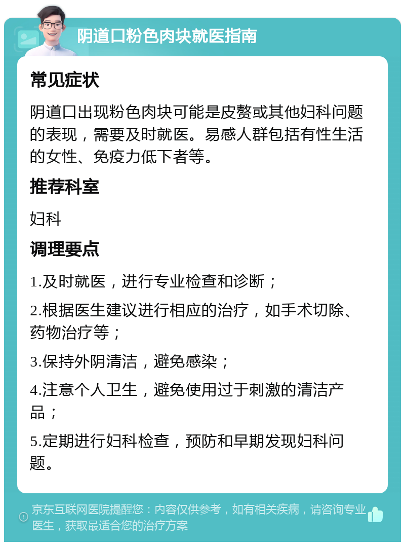 阴道口粉色肉块就医指南 常见症状 阴道口出现粉色肉块可能是皮赘或其他妇科问题的表现，需要及时就医。易感人群包括有性生活的女性、免疫力低下者等。 推荐科室 妇科 调理要点 1.及时就医，进行专业检查和诊断； 2.根据医生建议进行相应的治疗，如手术切除、药物治疗等； 3.保持外阴清洁，避免感染； 4.注意个人卫生，避免使用过于刺激的清洁产品； 5.定期进行妇科检查，预防和早期发现妇科问题。