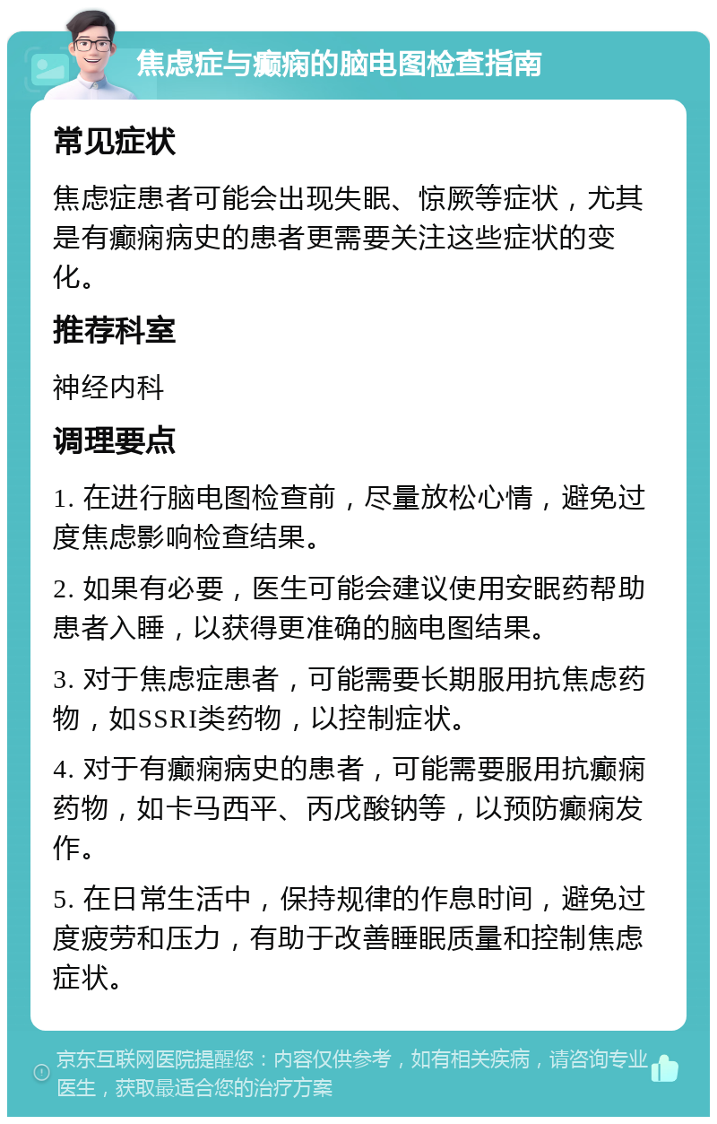 焦虑症与癫痫的脑电图检查指南 常见症状 焦虑症患者可能会出现失眠、惊厥等症状，尤其是有癫痫病史的患者更需要关注这些症状的变化。 推荐科室 神经内科 调理要点 1. 在进行脑电图检查前，尽量放松心情，避免过度焦虑影响检查结果。 2. 如果有必要，医生可能会建议使用安眠药帮助患者入睡，以获得更准确的脑电图结果。 3. 对于焦虑症患者，可能需要长期服用抗焦虑药物，如SSRI类药物，以控制症状。 4. 对于有癫痫病史的患者，可能需要服用抗癫痫药物，如卡马西平、丙戊酸钠等，以预防癫痫发作。 5. 在日常生活中，保持规律的作息时间，避免过度疲劳和压力，有助于改善睡眠质量和控制焦虑症状。