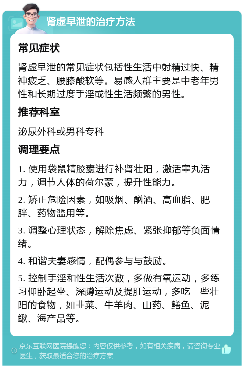 肾虚早泄的治疗方法 常见症状 肾虚早泄的常见症状包括性生活中射精过快、精神疲乏、腰膝酸软等。易感人群主要是中老年男性和长期过度手淫或性生活频繁的男性。 推荐科室 泌尿外科或男科专科 调理要点 1. 使用袋鼠精胶囊进行补肾壮阳，激活睾丸活力，调节人体的荷尔蒙，提升性能力。 2. 矫正危险因素，如吸烟、酗酒、高血脂、肥胖、药物滥用等。 3. 调整心理状态，解除焦虑、紧张抑郁等负面情绪。 4. 和谐夫妻感情，配偶参与与鼓励。 5. 控制手淫和性生活次数，多做有氧运动，多练习仰卧起坐、深蹲运动及提肛运动，多吃一些壮阳的食物，如韭菜、牛羊肉、山药、鳝鱼、泥鳅、海产品等。